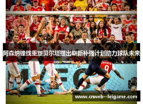 阿森纳锋线重塑贝尔塔提出崭新补强计划助力球队未来