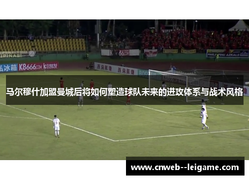 马尔穆什加盟曼城后将如何塑造球队未来的进攻体系与战术风格