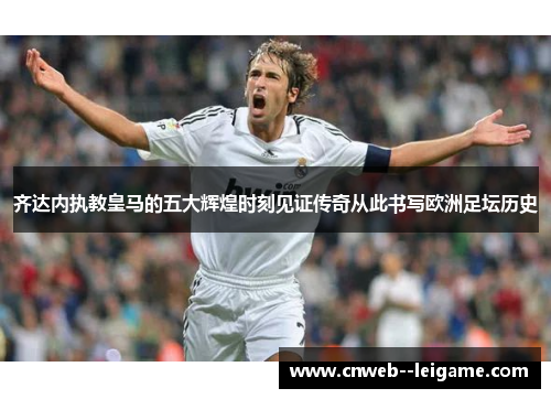 齐达内执教皇马的五大辉煌时刻见证传奇从此书写欧洲足坛历史