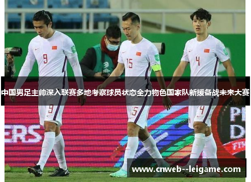 中国男足主帅深入联赛多地考察球员状态全力物色国家队新援备战未来大赛